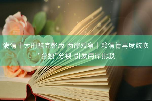 满清十大刑酷完整版 两岸观察丨赖清德再度鼓吹“台独”分裂 引发两岸批驳
