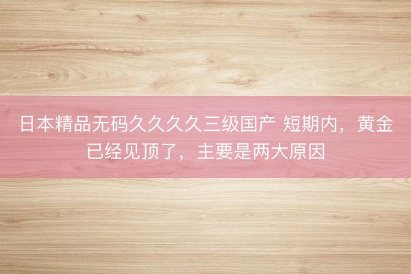 日本精品无码久久久久三级国产 短期内，黄金已经见顶了，主要是两大原因