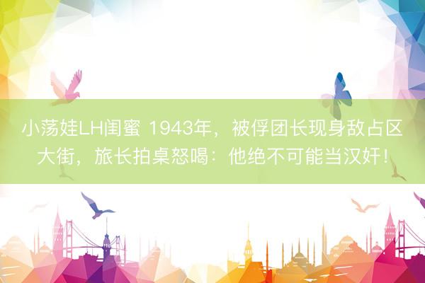 小荡娃LH闺蜜 1943年，被俘团长现身敌占区大街，旅长拍桌怒喝：他绝不可能当汉奸！