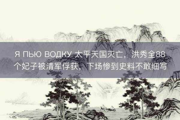Я ПЬЮ ВОДКУ 太平天国灭亡，洪秀全88个妃子被清军俘获，下场惨到史料不敢细写