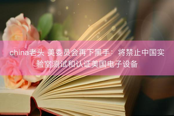 china老头 美委员会再下黑手：将禁止中国实验室测试和认证美国电子设备