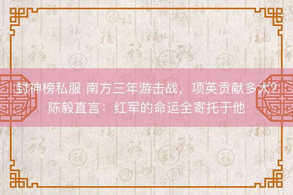 封神榜私服 南方三年游击战，项英贡献多大？陈毅直言：红军的命运全寄托于他