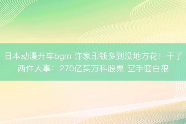 日本动漫开车bgm 许家印钱多到没地方花!干了两件大事:270亿买万科股票 空手套白狼