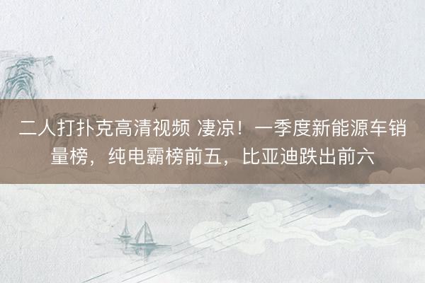 二人打扑克高清视频 凄凉！一季度新能源车销量榜，纯电霸榜前五，比亚迪跌出前六