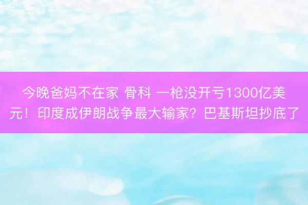 今晚爸妈不在家 骨科 一枪没开亏1300亿美元！印度成伊朗战争最大输家？巴基斯坦抄底了