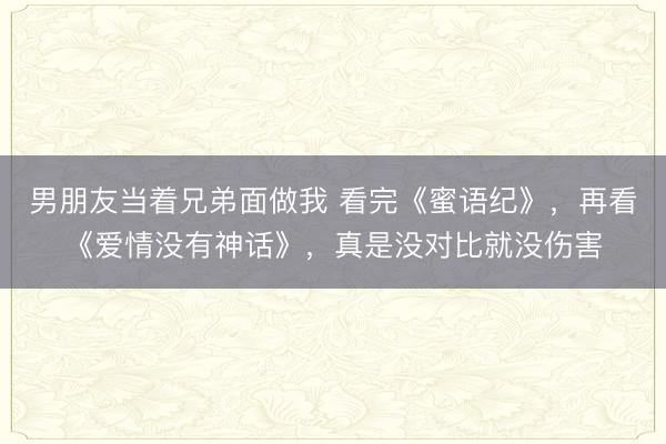 男朋友当着兄弟面做我 看完《蜜语纪》，再看《爱情没有神话》，真是没对比就没伤害