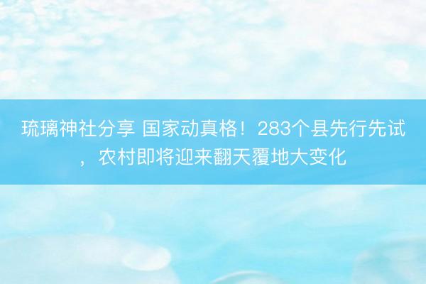 琉璃神社分享 国家动真格！283个县先行先试，农村即将迎来翻天覆地大变化