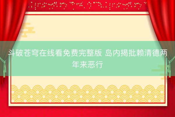 斗破苍穹在线看免费完整版 岛内揭批赖清德两年来恶行