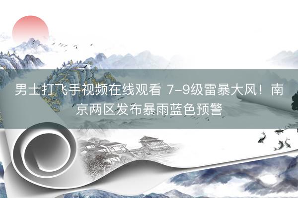 男士打飞手视频在线观看 7-9级雷暴大风！南京两区发布暴雨蓝色预警