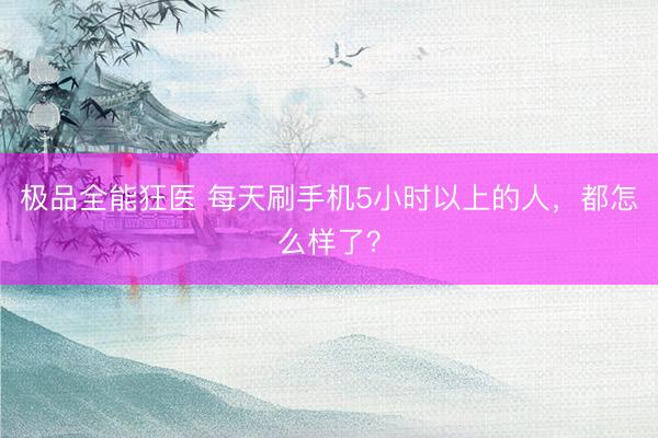极品全能狂医 每天刷手机5小时以上的人，都怎么样了？
