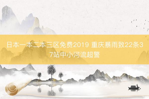 日本一本二本三区免费2019 重庆暴雨致22条37站中小河流超警