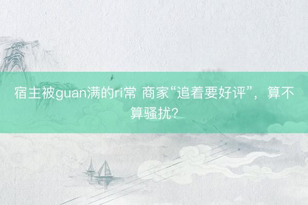 宿主被guan满的ri常 商家“追着要好评”，算不算骚扰？
