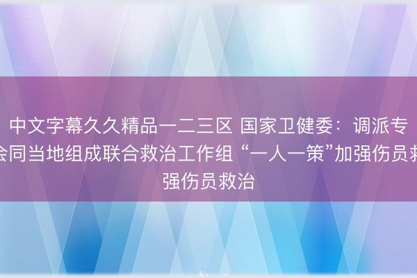 中文字幕久久精品一二三区 国家卫健委：调派专家会同当地组成联合救治工作组 “一人一策”加强伤员救治