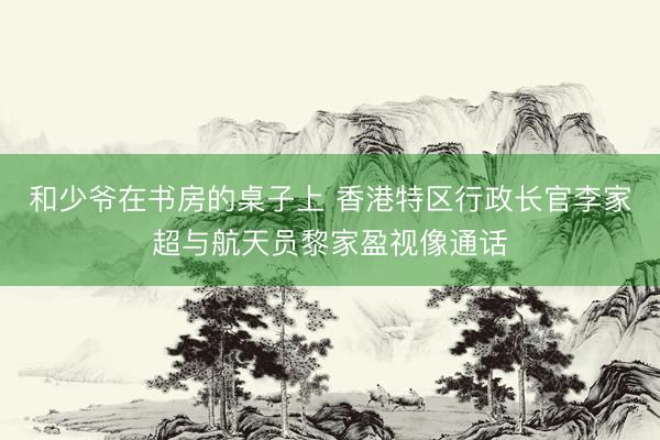 和少爷在书房的桌子上 香港特区行政长官李家超与航天员黎家盈视像通话