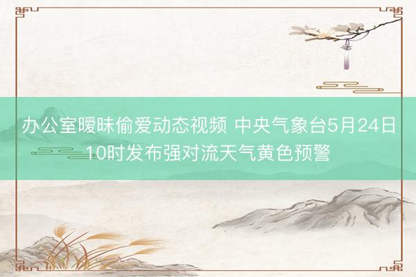 办公室暧昧偷爱动态视频 中央气象台5月24日10时发布强对流天气黄色预警