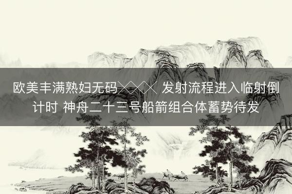 欧美丰满熟妇无码╳╳╳ 发射流程进入临射倒计时 神舟二十三号船箭组合体蓄势待发