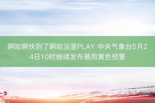 啊哈啊快到了啊哈浴室PLAY 中央气象台5月24日10时继续发布暴雨黄色预警