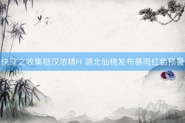 快穿之收集糙汉浓精H 湖北仙桃发布暴雨红色预警