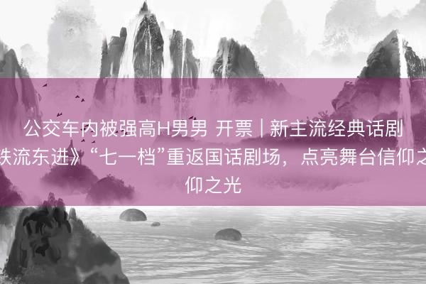 公交车内被强高H男男 开票 | 新主流经典话剧《铁流东进》“七一档”重返国话剧场，<a href=