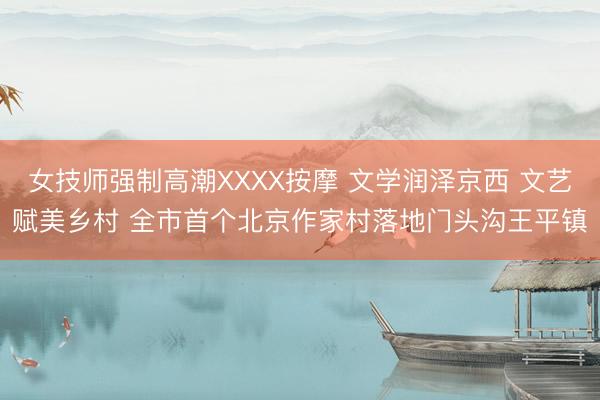女技师强制高潮XXXX按摩 文学润泽京西 文艺赋美乡村 全市首个北京作家村落地门头沟王平镇