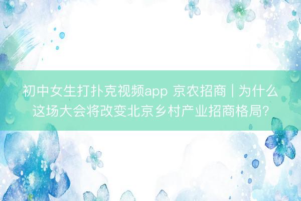 初中女生打扑克视频app 京农招商 | 为什么这场大会将改变北京乡村产业招商格局？