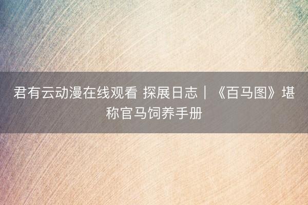 君有云动漫在线观看 探展日志｜《百马图》堪称官马饲养手册