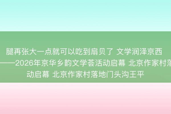 腿再张大一点就可以吃到扇贝了 文学润泽京西 文艺赋美乡村 ——2026年京华乡韵文学荟活动启幕 北京作家村落地门头沟王平