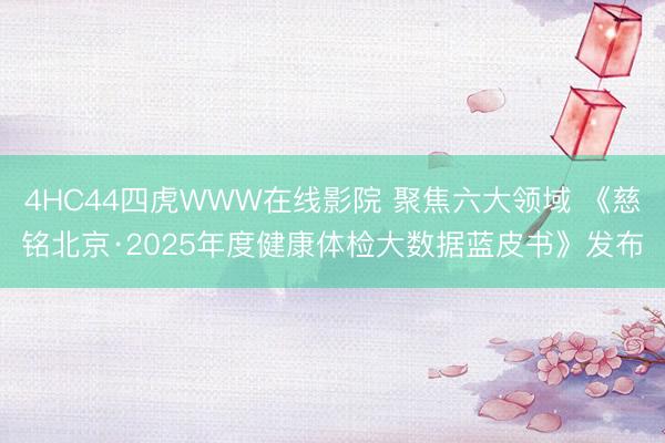 4HC44四虎WWW在线影院 聚焦六大领域 《慈铭北京·2025年度健康体检大数据蓝皮书》发布