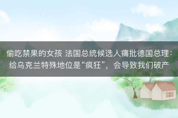 偷吃禁果的女孩 法国总统候选人痛批德国总理：给乌克兰特殊地位是“疯狂”，会导致我们破产