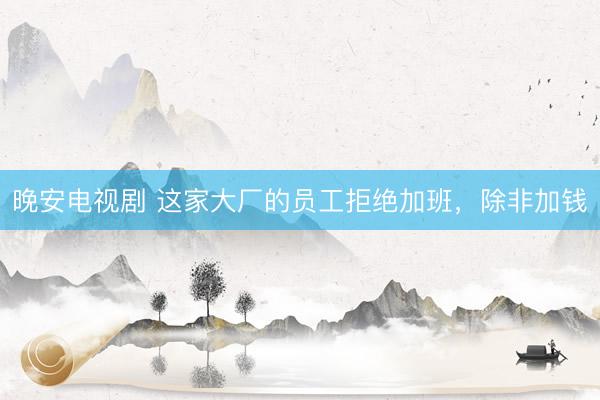 晚安电视剧 这家大厂的员工拒绝加班，除非加钱
