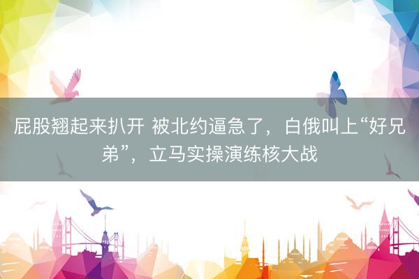 屁股翘起来扒开 被北约逼急了，白俄叫上“好兄弟”，立马实操演练核大战