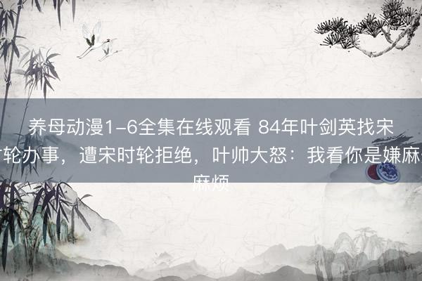 养母动漫1-6全集在线观看 84年叶剑英找宋时轮办事，遭宋时轮拒绝，叶帅大怒：我看你是嫌麻烦