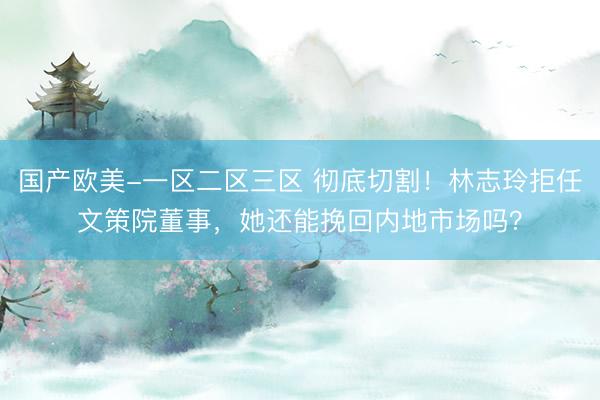 国产欧美-一区二区三区 彻底切割!林志玲拒任文策院董事,她还能挽回内地市场吗?