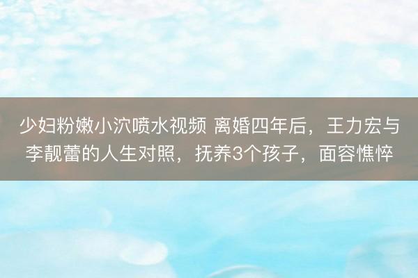 少妇粉嫩小泬喷水视频 离婚四年后，王力宏与李靓蕾的人生对照，抚养3个孩子，面容憔悴