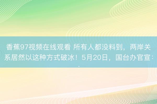 香蕉97视频在线观看 所有人都没料到，两岸关系居然以这种方式破冰！5月20日，国台办官宣：