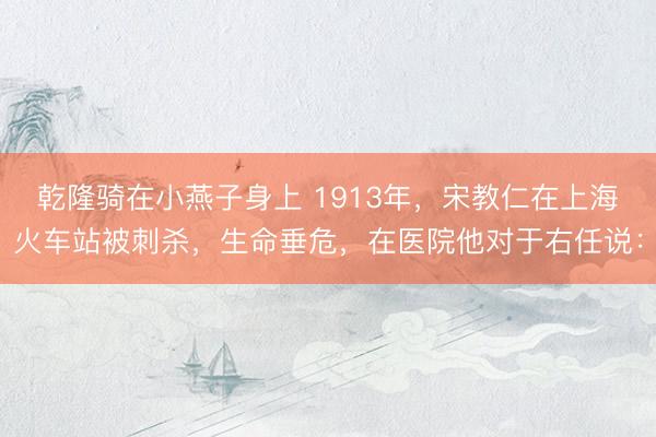 乾隆骑在小燕子身上 1913年,宋教仁在上海火车站被刺杀,生命垂危,在医院他对于右任说: