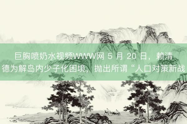 巨胸喷奶水视频WWW网 5 月 20 日，赖清德为解岛内少子化困境，抛出所谓 “人口对策新战