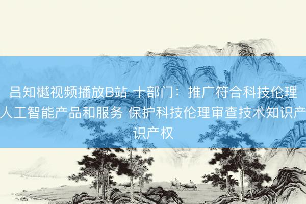吕知樾视频播放B站 十部门：推广符合科技伦理的人工智能产品和服务 保护科技伦理审查技术知识产权
