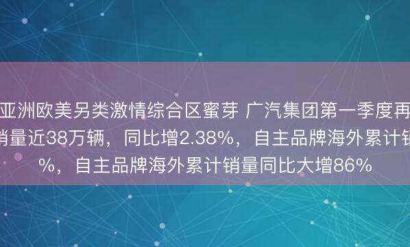 亚洲欧美另类激情综合区蜜芽 广汽集团第一季度再夺“开门红”累计销量近38万辆，同比增2.38%，自主品牌海外累计销量同比大增86%