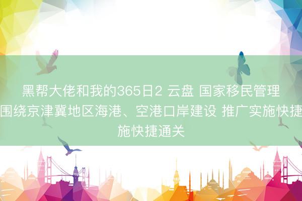 黑帮大佬和我的365日2 云盘 国家移民管理局:围绕京津冀地区海港、空港口岸建设 推广实施快捷通关