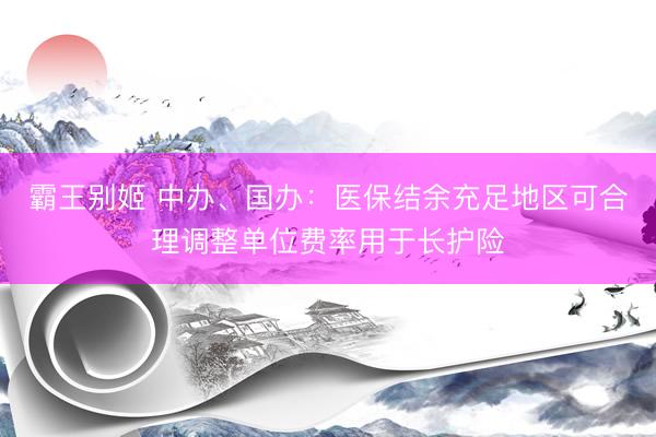 霸王别姬 中办、国办：医保结余充足地区可合理调整单位费率用于长护险