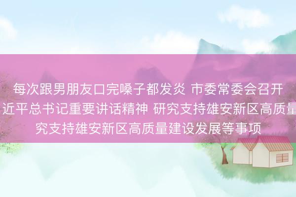 每次跟男朋友口完嗓子都发炎 市委常委会召开会议 传达学习习近平总书记重要讲话精神 研究支持雄安新区高质量建设发展等事项