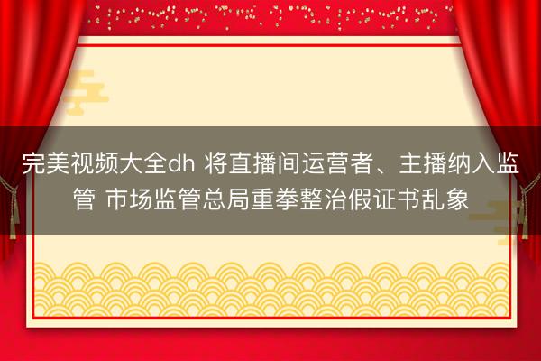 完美视频大全dh 将直播间运营者、主播纳入监管 市场监管总局重拳整治假证书乱象