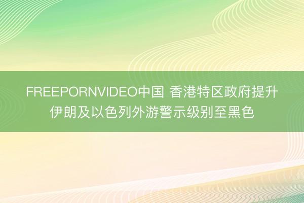 FREEPORNVIDEO中国 香港特区政府提升伊朗及以色列外游警示级别至黑色