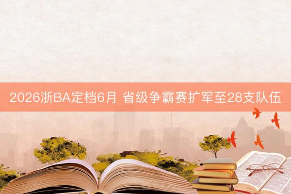 2026浙BA定档6月 省级争霸赛扩军至28支队伍