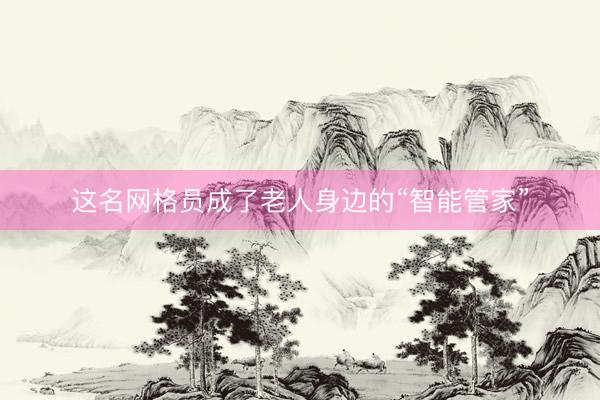 这名网格员成了老人身边的“智能管家”