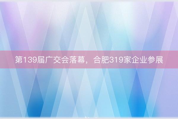 第139届广交会落幕，合肥319家企业参展