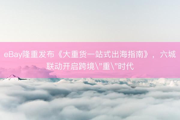 eBay隆重发布《大重货一站式出海指南》，六城联动开启跨境