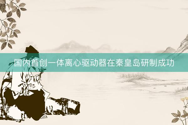 国内首创一体离心驱动器在秦皇岛研制成功