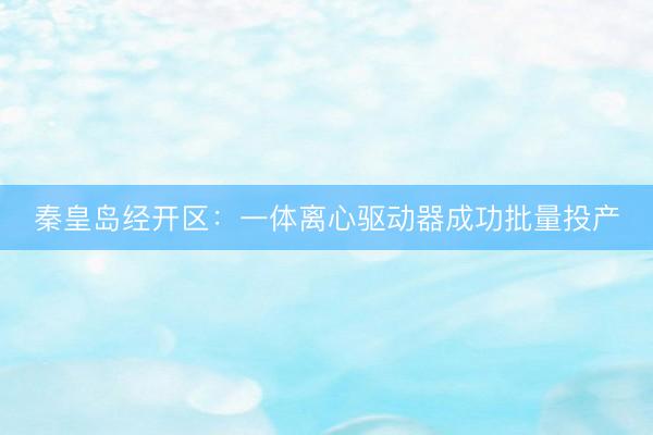 秦皇岛经开区：一体离心驱动器成功批量投产